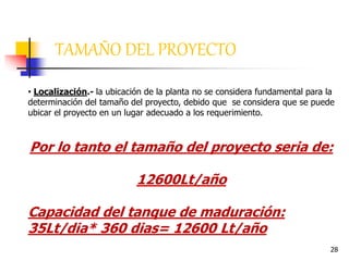 28
• Localización.- la ubicación de la planta no se considera fundamental para la
determinación del tamaño del proyecto, debido que se considera que se puede
ubicar el proyecto en un lugar adecuado a los requerimiento.
Por lo tanto el tamaño del proyecto seria de:
12600Lt/año
Capacidad del tanque de maduración:
35Lt/dia* 360 dias= 12600 Lt/año
TAMAÑO DEL PROYECTO
 