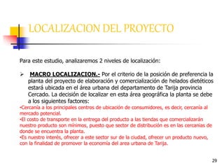 29
LOCALIZACION DEL PROYECTO
Para este estudio, analizaremos 2 niveles de localización:
 MACRO LOCALIZACION.- Por el criterio de la posición de preferencia la
planta del proyecto de elaboración y comercialización de helados dietéticos
estará ubicada en el área urbana del departamento de Tarija provincia
Cercado. La decisión de localizar en esta área geográfica la planta se debe
a los siguientes factores:
•Cercanía a los principales centros de ubicación de consumidores, es decir, cercanía al
mercado potencial.
•El costo de transporte en la entrega del producto a las tiendas que comercializarán
nuestro producto son mínimos, puesto que sector de distribución es en las cercanias de
donde se encuentra la planta.
•Es nuestro interés, ofrecer a este sector sur de la ciudad, ofrecer un producto nuevo,
con la finalidad de promover la economía del area urbana de Tarija.
 