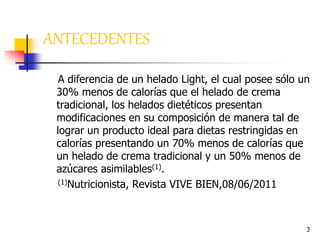 3
ANTECEDENTES
A diferencia de un helado Light, el cual posee sólo un
30% menos de calorías que el helado de crema
tradicional, los helados dietéticos presentan
modificaciones en su composición de manera tal de
lograr un producto ideal para dietas restringidas en
calorías presentando un 70% menos de calorías que
un helado de crema tradicional y un 50% menos de
azúcares asimilables(1).
(1)Nutricionista, Revista VIVE BIEN,08/06/2011
 