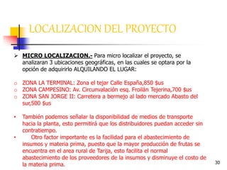 30
 MICRO LOCALIZACION.- Para micro localizar el proyecto, se
analizaran 3 ubicaciones geográficas, en las cuales se optara por la
opción de adquirirlo ALQUILANDO EL LUGAR:
o ZONA LA TERMINAL: Zona el tejar Calle España,850 $us
o ZONA CAMPESINO: Av. Circunvalación esq. Froilán Tejerina,700 $us
o ZONA SAN JORGE II: Carretera a bermejo al lado mercado Abasto del
sur,500 $us
• También podemos señalar la disponibilidad de medios de transporte
hacia la planta, esto permitirá que los distribuidores puedan acceder sin
contratiempo.
• Otro factor importante es la facilidad para el abastecimiento de
insumos y materia prima, puesto que la mayor producción de frutas se
encuentra en el area rural de Tarija, esto facilita el normal
abastecimiento de los proveedores de la insumos y disminuye el costo de
la materia prima.
LOCALIZACION DEL PROYECTO
 