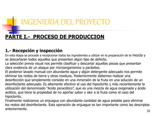 32
INGENIERIA DEL PROYECTO
PARTE I.- PROCESO DE PRODUCCION
1.- Recepción y inspección
En esta etapa se procede a recepcionar todos los ingredientes a utilizar en la preparación de la mezcla y
se descartaran todos aquellos que presenten algún tipo de defecto.
La selección previa visual nos permite clasificar y descartar aquellas piezas que presentan
clara evidencia de un ataque por microorganismos o parásitos.
El posterior lavado manual con abundante agua y algún detergente adecuado nos permite
eliminar los restos de tierra y otros residuos. Posteriormente debemos realizar una
desinfección que simplemente consiste en una inmersión de la fruta en una solución de un
desinfectante adecuado. Es altamente efectivo el uso del hipoclorito y más recientemente la
utilización del denominado “Acido peracético”, que es una mezcla de agua oxigenada y ácido
acético, que tiene la propiedad de no aportar sabor y olor a la fruta como el caso del
hipoclorito.
Finalmente realizamos un enjuague con abundante cantidad de agua potable para eliminar
los restos del desinfectante. Esta operación de enjuague es tan importante como las descriptas
anteriormente.
 