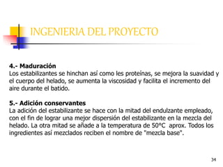 34
INGENIERIA DEL PROYECTO
4.- Maduración
Los estabilizantes se hinchan así como les proteínas, se mejora la suavidad y
el cuerpo del helado, se aumenta la viscosidad y facilita el incremento del
aire durante el batido.
5.- Adición conservantes
La adición del estabilizante se hace con la mitad del endulzante empleado,
con el fin de lograr una mejor dispersión del estabilizante en la mezcla del
helado. La otra mitad se añade a la temperatura de 50°C aprox. Todos los
ingredientes así mezclados reciben el nombre de "mezcla base".
 