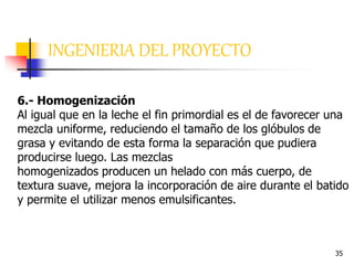 35
6.- Homogenización
Al igual que en la leche el fin primordial es el de favorecer una
mezcla uniforme, reduciendo el tamaño de los glóbulos de
grasa y evitando de esta forma la separación que pudiera
producirse luego. Las mezclas
homogenizados producen un helado con más cuerpo, de
textura suave, mejora la incorporación de aire durante el batido
y permite el utilizar menos emulsificantes.
INGENIERIA DEL PROYECTO
 