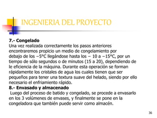 36
INGENIERIA DEL PROYECTO
7.- Congelado
Una vez realizada correctamente los pasos anteriores
encontraremos propicio un medio de congelamiento por
debajo de los −5°C llegándose hasta los − 10 a −15°C, por un
tiempo de sólo segundos o de minutos (15 a 20), dependiendo de
le eficiencia de la máquina. Durante esta operación se forman
rápidamente los cristales de agua los cuales tienen que ser
pequeños para tener una textura suave del helado, siendo por ello
necesario el enfriamiento rápido.
8.- Envasado y almacenado
Luego del proceso de batido y congelado, se procede a envasarlo
en los 3 volúmenes de envases, y finalmente se pone en la
congeladora que también puede servir como almacén.
 
