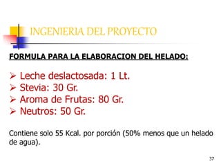 37
INGENIERIA DEL PROYECTO
FORMULA PARA LA ELABORACION DEL HELADO:
 Leche deslactosada: 1 Lt.
 Stevia: 30 Gr.
 Aroma de Frutas: 80 Gr.
 Neutros: 50 Gr.
Contiene solo 55 Kcal. por porción (50% menos que un helado
de agua).
 