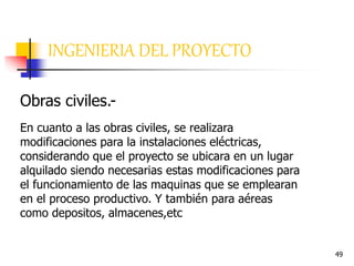 49
INGENIERIA DEL PROYECTO
Obras civiles.-
En cuanto a las obras civiles, se realizara
modificaciones para la instalaciones eléctricas,
considerando que el proyecto se ubicara en un lugar
alquilado siendo necesarias estas modificaciones para
el funcionamiento de las maquinas que se emplearan
en el proceso productivo. Y también para aéreas
como depositos, almacenes,etc
 