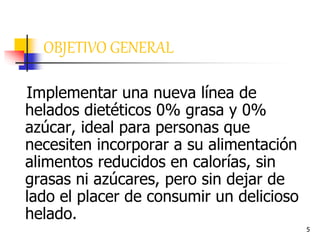 5
OBJETIVO GENERAL
Implementar una nueva línea de
helados dietéticos 0% grasa y 0%
azúcar, ideal para personas que
necesiten incorporar a su alimentación
alimentos reducidos en calorías, sin
grasas ni azúcares, pero sin dejar de
lado el placer de consumir un delicioso
helado.
 