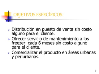 6
OBJETIVOS ESPECÍFICOS
 Distribución en puesto de venta sin costo
alguno para el cliente.
 Ofrecer servicio de mantenimiento a los
freezer cada 6 meses sin costo alguno
para el cliente.
 Comercializar el producto en áreas urbanas
y periurbanas.
 