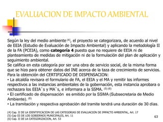 63
EVALUACION DE IMPACTO AMBIENTAL
Según la ley del medio ambiente (4), el proyecto se categorizara, de acuerdo al nivel
de EEIA (Estudio de Evaluación de Impacto Ambiental) y aplicando la metodología II
de la FA (PCEIA), como categoría 4 puesto que no requiere de EEIA ni de
planteamiento de medidas de mitigación ni de la formulación del plan de aplicación y
seguimiento ambiental.
Se califica en esta categoría por ser una obra de servicio social, de la misma forma
que se hizo para obtener datos del INE acerca de la taza de crecimiento de servicios.
Para la obtención del CERTIFICADO DE DISPENSACION:
• La alcaldía revisara el formulario de FA, el EEIA y el MA y remitir los informes
respectivos a las instancias ambientales de la gobernación, esta instancia aprobara o
rechazara los EEIA`s y MA`s, e informara a la SSMA. (5) (6)
• El certificado de dispensación es emitido por la SSMA (Subsecretaria de Medio
Ambiente). (6)
• La tramitación y respectiva aprobación del tramite tendrá una duración de 30 días.
(4) Cap. II DE LA IDENTIFICACION DE LAS CATEGORIAS DE EVALUACION DE IMPACTO AMBIENTAL, Art. 17
(5) Cap III DE LOS GOBIERNOS MUNICIPALES, Art. 11
(6) Cap. II DE LA CATEGORIZACION, Art. 53
 