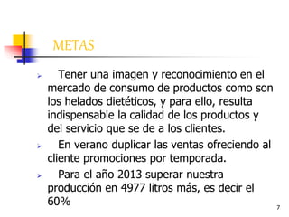7
METAS
 Tener una imagen y reconocimiento en el
mercado de consumo de productos como son
los helados dietéticos, y para ello, resulta
indispensable la calidad de los productos y
del servicio que se de a los clientes.
 En verano duplicar las ventas ofreciendo al
cliente promociones por temporada.
 Para el año 2013 superar nuestra
producción en 4977 litros más, es decir el
60%
 