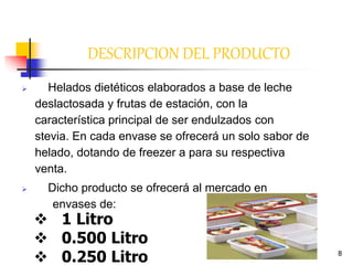 8
DESCRIPCION DEL PRODUCTO
 Helados dietéticos elaborados a base de leche
deslactosada y frutas de estación, con la
característica principal de ser endulzados con
stevia. En cada envase se ofrecerá un solo sabor de
helado, dotando de freezer a para su respectiva
venta.
 Dicho producto se ofrecerá al mercado en
envases de:
 1 Litro
 0.500 Litro
 0.250 Litro
 