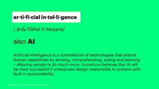 ar·ti·fi·cial in·tel·li·gence
/ˌärdəˈfiSHəl inˈteləjəns/
also AI
Artificial Intelligence is a constellation of technologies that extend
human capabilities by sensing, comprehending, acting and learning
– allowing people to do much more. Accenture believes that AI will
be most successful if enterprises design responsible AI systems with
built-in accountability.
Copyright © 2017 Accenture. All rights reserved.
 