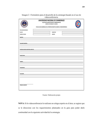 109
Imagen 2 : Formulario para el desarrollo de la estrategia basado en el uso de
videoconferencia.
Fuente: Elaboración propia
NOTA: Si la videoconferencia lo realizara un colega experto en el área, se sugiere que
se le direccione con los requerimientos planteados en la guía para poder darle
continuidad con la siguiente actividad de la estrategia.
TEMA VIDEOCONFERENCIA
DOCENTE ASIGNATURA
UNIDAD DEESTUDIO SEMESTRE
OBJETIVOS
ENCUADREPEDAGÓGICO
REFERENCIAS DIGITALES (MATERIAL DIDÁCTICO)
INTERACTIVIDAD
FEEDBACK
TRANSFERENCIA
EVALUACIÓN
FIRMADELDOCENTE
UNIVERSIDAD NACIONALDE CHIMBORAZO
FACULTADDECIENCIASPOLÍTICASY ADMINISTRATIVAS
CARRERA DECONTABILIDAD Y AUDITORIA
FICHAGUIADELDESARROLLODELAESTRATEGIADIDACTICAUSANDOLAVIDEOCONFERENCIA
 
