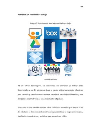110
Actividad 2: Comunidad de trabajo
Imagen 3: Herramientas para la comunidad de trabajo
Elaborado: El Autor
Al ser nativos tecnológicos, los estudiantes, sus ambientes de trabajo están
direccionados al uso del Internet, en donde se pueden utilizar herramientas educativas
para construir y consolidar conocimiento, a través de un trabajo colaborativo y una
perspectiva constructivista de los conocimientos adquiridos.
El docente en esta actividad tiene un rol de facilitador, motivador y de apoyo; el rol
del estudiante se direcciona en la construcción y desarrollo de su propio conocimiento,
habilidades comunicativas y analíticas, y de pensamiento crítico.
 