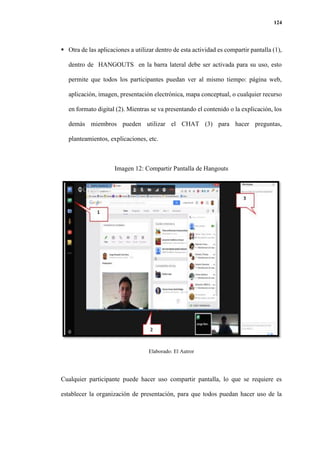 124
 Otra de las aplicaciones a utilizar dentro de esta actividad es compartir pantalla (1),
dentro de HANGOUTS en la barra lateral debe ser activada para su uso, esto
permite que todos los participantes puedan ver al mismo tiempo: página web,
aplicación, imagen, presentación electrónica, mapa conceptual, o cualquier recurso
en formato digital (2). Mientras se va presentando el contenido o la explicación, los
demás miembros pueden utilizar el CHAT (3) para hacer preguntas,
planteamientos, explicaciones, etc.
Imagen 12: Compartir Pantalla de Hangouts
Elaborado: El Autror
Cualquier participante puede hacer uso compartir pantalla, lo que se requiere es
establecer la organización de presentación, para que todos puedan hacer uso de la
 