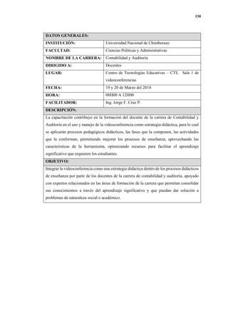 130
DATOS GENERALES:
INSTITUCIÓN: Universidad Nacional de Chimborazo
FACULTAD: Ciencias Políticas y Administrativas
NOMBRE DE LA CARRERA: Contabilidad y Auditoría
DIRIGIDO A: Docentes
LUGAR: Centro de Tecnologías Educativas – CTE. Sala 1 de
videoconferencias
FECHA: 19 y 20 de Marzo del 2014
HORA: 08H00 A 12H00
FACILITADOR: Ing. Jorge F. Cruz P.
DESCRIPCIÓN:
La capacitación contribuye en la formación del docente de la carrera de Contabilidad y
Auditoría en el uso y manejo de la videoconferencia como estrategia didáctica, para lo cual
se aplicarán procesos pedagógicos didácticos, las fases que la componen, las actividades
que la conforman, permitiendo mejorar los procesos de enseñanza, aprovechando las
características de la herramienta, optimizando recursos para facilitar el aprendizaje
significativo que requieren los estudiantes.
OBJETIVO:
Integrar la videoconferencia como una estrategia didáctica dentro de los procesos didácticos
de enseñanza por parte de los docentes de la carrera de contabilidad y auditoría, apoyado
con expertos relacionados en las áreas de formación de la carrera que permitan consolidar
sus conocimientos a través del aprendizaje significativo y que puedan dar solución a
problemas de naturaleza social o académico.
 