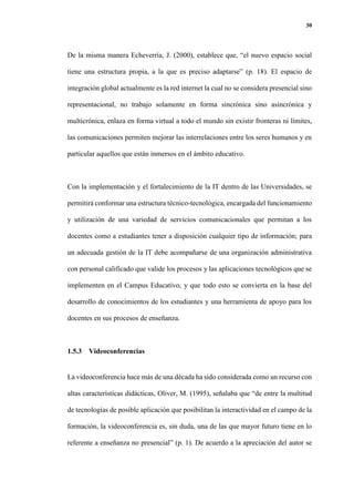30
De la misma manera Echeverría, J. (2000), establece que, “el nuevo espacio social
tiene una estructura propia, a la que es preciso adaptarse” (p. 18). El espacio de
integración global actualmente es la red internet la cual no se considera presencial sino
representacional, no trabajo solamente en forma sincrónica sino asincrónica y
multicrónica, enlaza en forma virtual a todo el mundo sin existir fronteras ni límites,
las comunicaciones permiten mejorar las interrelaciones entre los seres humanos y en
particular aquellos que están inmersos en el ámbito educativo.
Con la implementación y el fortalecimiento de la IT dentro de las Universidades, se
permitirá conformar una estructura técnico-tecnológica, encargada del funcionamiento
y utilización de una variedad de servicios comunicacionales que permitan a los
docentes como a estudiantes tener a disposición cualquier tipo de información; para
un adecuada gestión de la IT debe acompañarse de una organización administrativa
con personal calificado que valide los procesos y las aplicaciones tecnológicos que se
implementen en el Campus Educativo, y que todo esto se convierta en la base del
desarrollo de conocimientos de los estudiantes y una herramienta de apoyo para los
docentes en sus procesos de enseñanza.
1.5.3 Videoconferencias
La videoconferencia hace más de una década ha sido considerada como un recurso con
altas características didácticas, Oliver, M. (1995), señalaba que “de entre la multitud
de tecnologías de posible aplicación que posibilitan la interactividad en el campo de la
formación, la videoconferencia es, sin duda, una de las que mayor futuro tiene en lo
referente a enseñanza no presencial” (p. 1). De acuerdo a la apreciación del autor se
 