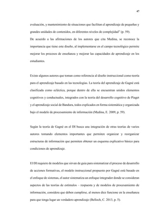 47
evaluación, y mantenimiento de situaciones que facilitan el aprendizaje de pequeñas y
grandes unidades de contenidos, en diferentes niveles de complejidad” (p. 59).
De acuerdo a las afirmaciones de los autores que cita Medina, se reconoce la
importancia que tiene este diseño, al implementarse en el campo tecnológico permite
mejorar los procesos de enseñanza y mejorar las capacidades de aprendizaje en los
estudiantes.
Existe algunos autores que toman como referencia al diseño instruccional como teoría
para el aprendizaje basado en las tecnologías. La teoría del aprendizaje de Gagné está
clasificada como ecléctica, porque dentro de ella se encuentran unidos elementos
cognitivos y conductuales, integrados con la teoría del desarrollo cognitivo de Piaget
y el aprendizaje social de Bandura, todos explicados en forma sistemática y organizada
bajo el modelo de procesamiento de información (Medina, E. 2009, p. 59).
Según la teoría de Gagné en el DI busca una integración de otras teorías de varios
autores tomando elementos importantes que permiten organizar y reorganizar
estructuras de información que permiten obtener un esquema explicativo básico para
condiciones de aprendizaje.
El DI requiere de modelos que sirvan de guia para sistematizar el proceso de desarrollo
de acciones formativas, el modelo instruccional propuesto por Gagné está basado en
el enfoque de sistemas, el autor sistematiza un enfoque integrador donde se consideran
aspectos de las teorías de estímulos – respuesta y de modelos de procesamiento de
información, considera que deben cumplirse, al menos diez funcione en la enseñanza
para que tenga lugar un verdadero aprendizaje (Belloch, C. 2013, p. 5).
 