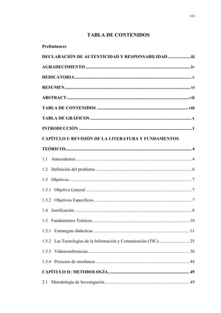 viii
TABLA DE CONTENIDOS
Preliminares
DECLARACIÓN DE AUTENTICIDAD Y RESPONSABILIDAD ....................iii
AGRADECIMIENTO ..............................................................................................iv
DEDICATORIA......................................................................................................... v
RESUMEN.................................................................................................................vi
ABSTRACT..............................................................................................................vii
TABLA DE CONTENIDOS ..................................................................................viii
TABLA DE GRÁFICOS ........................................................................................... x
INTRODUCCIÓN ..................................................................................................... 1
CAPÍTULO I: REVISIÓN DE LA LITERATURA Y FUNDAMENTOS
TEÓRICOS................................................................................................................. 4
1.1 Antecedentes........................................................................................................ 4
1.2 Definición del problema ...................................................................................... 6
1.3 Objetivos.............................................................................................................. 7
1.3.1 Objetivo General............................................................................................... 7
1.3.2 Objetivos Específicos........................................................................................ 7
1.4 Justificación ......................................................................................................... 8
1.5 Fundamentos Teóricos....................................................................................... 10
1.5.1 Estrategias didácticas ...................................................................................... 11
1.5.2 Las Tecnologías de la Información y Comunicación (TIC)............................ 25
1.5.3 Videoconferencias........................................................................................... 30
1.5.4 Procesos de enseñanza .................................................................................... 44
CAPÍTULO II: METODOLOGÍA......................................................................... 49
2.1 Metodología de Investigación............................................................................ 49
 