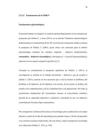 76
2.2.3.2 Fundamentos de la EDBUV
Fundamentos epistemológicos
El presente trabajo investigativo se sustenta epistemológicamente en las concepciones
propuestas por Zabala C. y otros (2013), en su artículo Tendencias epistemológicas
predominantes en el aprendizaje de las TIC en el área de la educación, donde se analiza
la propuesta de Padrón, J. (2001), quien ofrece una estructura para el análisis
epistemológico mediante tres métodos: empirista – inductivo (tradicionalista),
racionalista – deductivo (tecnológico) e introspectivo - vivencial (fenomenológico);
cada uno con un espacio temporal específico (p. 5)
Tomando en consideración la propuesta epistémica de Padrón, J. (2011), la
investigación se sustenta en el método racionalista – deductivo, que de acuerdo a
Zabala C. (2013), consiste en una secuencia que va de los hechos al problema, del
problema a las hipótesis, de las hipótesis a las teorías, de las teorías al modelo, del
modelo a las comprobaciones y de las comprobaciones a las aplicaciones. Por ende, la
característica fundamental del racionalismo, entorno al conocimiento científico,
procede de su capacidad explicativa y predictiva, sustentada en una vía deductiva
controlada por formulas lógico-matemáticas.
Por consiguiente, la alianza de la ciencia y la tecnología, para su aplicación en el campo
educativo, partió de la idea del aprendizaje para grandes masas, a fin de incorporarlas
a los sistemas escolares tradicionales. De esta forma, surgió la perspectiva tecnología
en la educación (Zabala, C. 2013, p. 185).
 