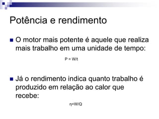 Potência e rendimento 
 O motor mais potente é aquele que realiza 
mais trabalho em uma unidade de tempo: 
P = W/t 
 Já o rendimento indica quanto trabalho é 
produzido em relação ao calor que 
recebe: 
η=W/Q 
 
