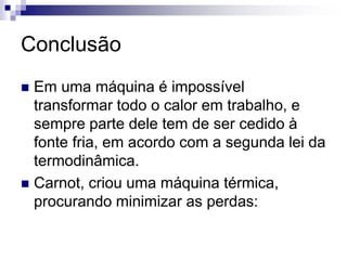Conclusão 
 Em uma máquina é impossível 
transformar todo o calor em trabalho, e 
sempre parte dele tem de ser cedido à 
fonte fria, em acordo com a segunda lei da 
termodinâmica. 
 Carnot, criou uma máquina térmica, 
procurando minimizar as perdas: 
 
