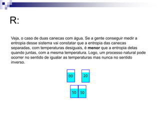 R: 
Veja, o caso de duas canecas com água. Se a gente conseguir medir a 
entropia desse sistema vai constatar que a entropia das canecas 
separadas, com temperaturas desiguais, é menor que a entropia delas 
quando juntas, com a mesma temperatura. Logo, um processo natural pode 
ocorrer no sentido de igualar as temperaturas mas nunca no sentido 
inverso. 
 