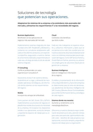 Soluciones de tecnología
que potencian sus operaciones.
Adaptamos los sistemas de su empresa a los estándares más avanzados del
mercado y alineamos los requerimientos IT a las necesidades del negocio.
mobile@bnetbuilders.com
bnetbuilders.com
Business Applications:
Benefíciese con las aplicaciones de
negocios más avanzadas del mercado.
Implementamos sistemas integrados de clase
mundial como SAP, PeopleSoft y JDEdwards y
contamos con consultores ampliamente califi-
cados en los distintos productos, con experien-
cia específica, asegurando a nuestros clientes
el conocimiento dedicado y experimentado en
cada caso, a lo largo de todo el ciclo de vida del
sistema integrado.
IT Consulting:
Confíe en profesionales con vasta
experiencia en Consultoría IT.
Asesoramos al área IT de nuestros clientes,
situándonos en su lugar, y alineando las nece-
sidades operativas, tecnológicas y de informa-
ción de los sistemas con los requerimientos
del negocio.
Mobile:
Incorpore las ventajas de la Movilidad.
Como partners de SAP, Oracle, DSI y Q4Tech,
implementamos sus procesos de negocios en
plataformas móviles de acuerdo a la necesidad
de su empresa. Al incorporar los dispositivos
móviles a sus operaciones, acorta los tiempos
y expande los espacios de trabajo para su or-
ganización.
Cloud:
Conéctese a los beneficios
que da la «nube».
Cada vez más, trabajamos en espacios virtua-
les y utilizamos información y datos que se
encuentran en la nube. Esto sucede tanto con
nuestras soluciones de productividad personal
como con sistemas empresariales para la ope-
ración del negocio. Como SAP Service Partner y
Oracle Platinum Partner, ponemos a su alcance
una amplia gama de soluciones Cloud para la
gestión de su empresa.
Business Intelligence:
Gane en inteligencia e información
de su negocio.
El análisis y la presentación de la información
crítica disponible dentro y fuera de la empresa
es determinante para la toma de decisiones.
Las plataformas de Business Intelligence de
SAP, Oracle y Qlikview ofrecen funcionalidades
para exhibir la información táctica y estratégica
de cada negocio.
Estamos donde nos necesita:
Aumente su rendimiento con la
metodología BestShore.
Ofrecemos a nuestros clientes la mejor combi-
nación de presencia on-site y atención remota
para cada caso particular, optimizando la rela-
ción costo – beneficio de cada proyecto.a sus
operaciones, acorta los tiempos y expande los
espacios de trabajo para su organización.
 
