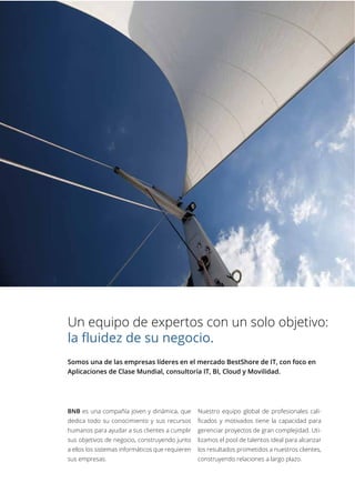 Un equipo de expertos con un solo objetivo:
la fluidez de su negocio.
Somos una de las empresas líderes en el mercado BestShore de IT, con foco en
Aplicaciones de Clase Mundial, consultoría IT, BI, Cloud y Movilidad.
BNB es una compañía joven y dinámica, que
dedica todo su conocimiento y sus recursos
humanos para ayudar a sus clientes a cumplir
sus objetivos de negocio, construyendo junto
a ellos los sistemas informáticos que requieren
sus empresas.
Nuestro equipo global de profesionales cali-
ficados y motivados tiene la capacidad para
gerenciar proyectos de gran complejidad. Uti-
lizamos el pool de talentos ideal para alcanzar
los resultados prometidos a nuestros clientes,
construyendo relaciones a largo plazo.
 