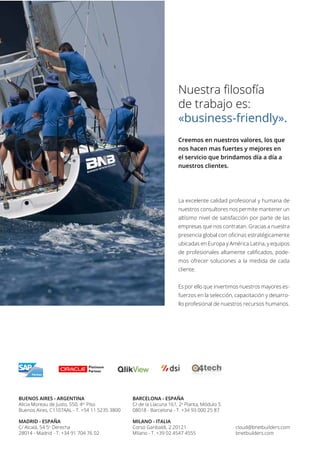 Nuestra filosofía
de trabajo es:
«business-friendly».
Creemos en nuestros valores, los que
nos hacen mas fuertes y mejores en
el servicio que brindamos día a día a
nuestros clientes.
La excelente calidad profesional y humana de
nuestros consultores nos permite mantener un
altísimo nivel de satisfacción por parte de las
empresas que nos contratan. Gracias a nuestra
presencia global con oficinas estratégicamente
ubicadas en Europa y América Latina, y equipos
de profesionales altamente calificados, pode-
mos ofrecer soluciones a la medida de cada
cliente.
Es por ello que invertimos nuestros mayores es-
fuerzos en la selección, capacitación y desarro-
llo profesional de nuestros recursos humanos.
cloud@bnetbuilders.com
bnetbuilders.com
MILANO - ITALIA
Corso Garibaldi, 2 20121
Milano - T. +39 02 4547 4555
BARCELONA - ESPAÑA
C/ de la Llacuna 161, 2a
Planta, Módulo 5
08018 - Barcelona - T. +34 93 000 25 87
MADRID - ESPAÑA
C/ Alcalá, 54 5o
Derecha
28014 - Madrid - T. +34 91 704 76 02
BUENOS AIRES - ARGENTINA
Alicia Moreau de Justo, 550, 4to
Piso
Buenos Aires, C1107AAL - T. +54 11 5235 3800
 