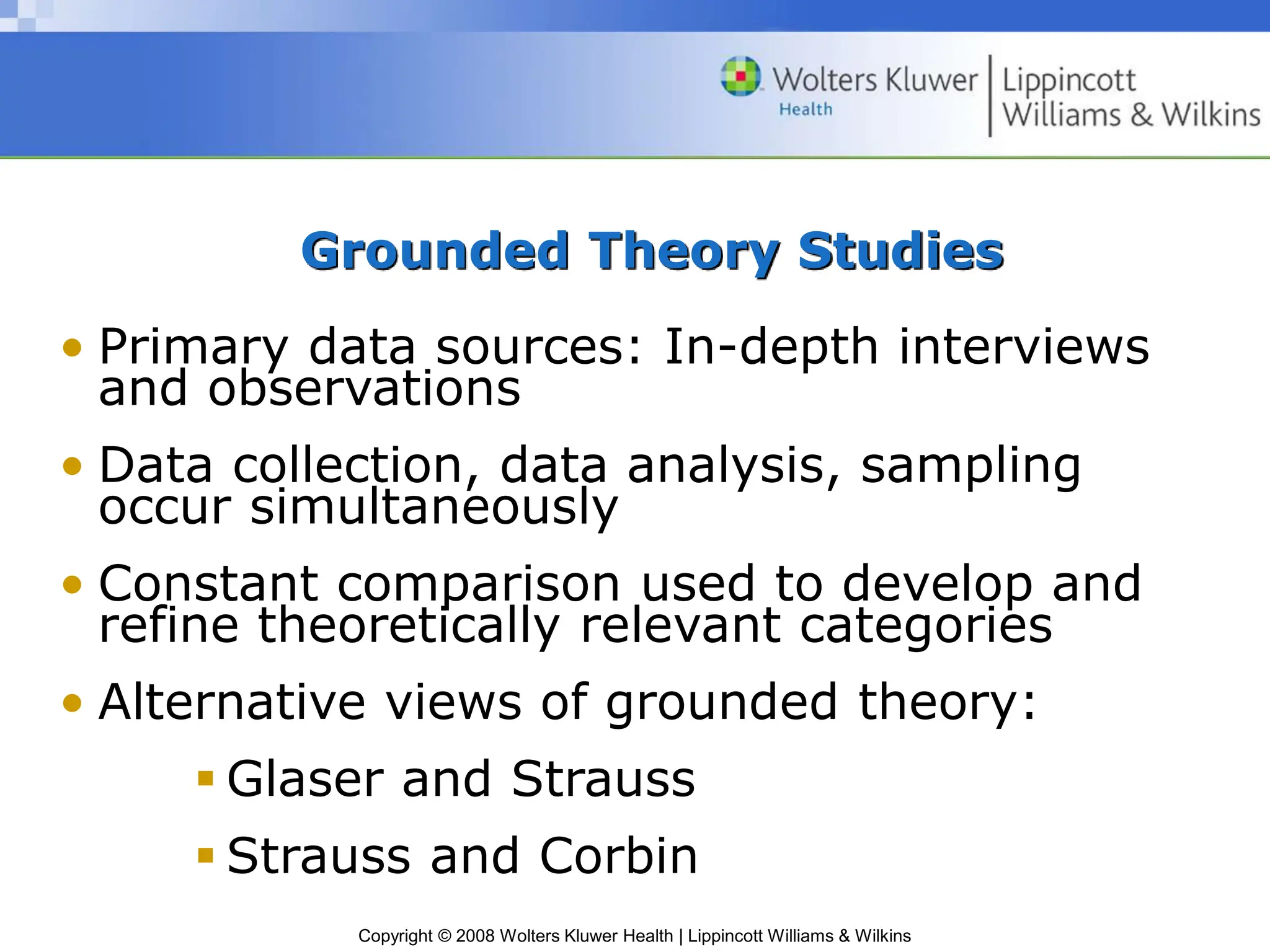 Copyright © 2008 Wolters Kluwer Health | Lippincott Williams & Wilkins
Grounded Theory Studies
• Primary data sources: In-depth interviews
and observations
• Data collection, data analysis, sampling
occur simultaneously
• Constant comparison used to develop and
refine theoretically relevant categories
• Alternative views of grounded theory:
 Glaser and Strauss
 Strauss and Corbin
 