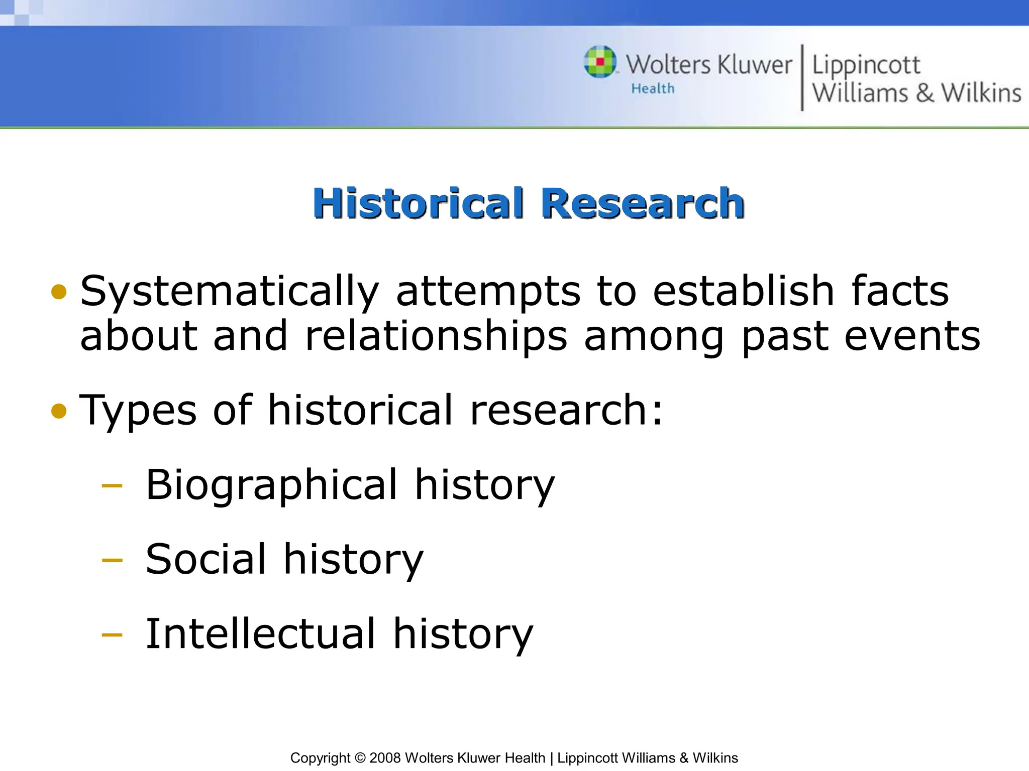 Copyright © 2008 Wolters Kluwer Health | Lippincott Williams & Wilkins
Historical Research
• Systematically attempts to establish facts
about and relationships among past events
• Types of historical research:
– Biographical history
– Social history
– Intellectual history
 