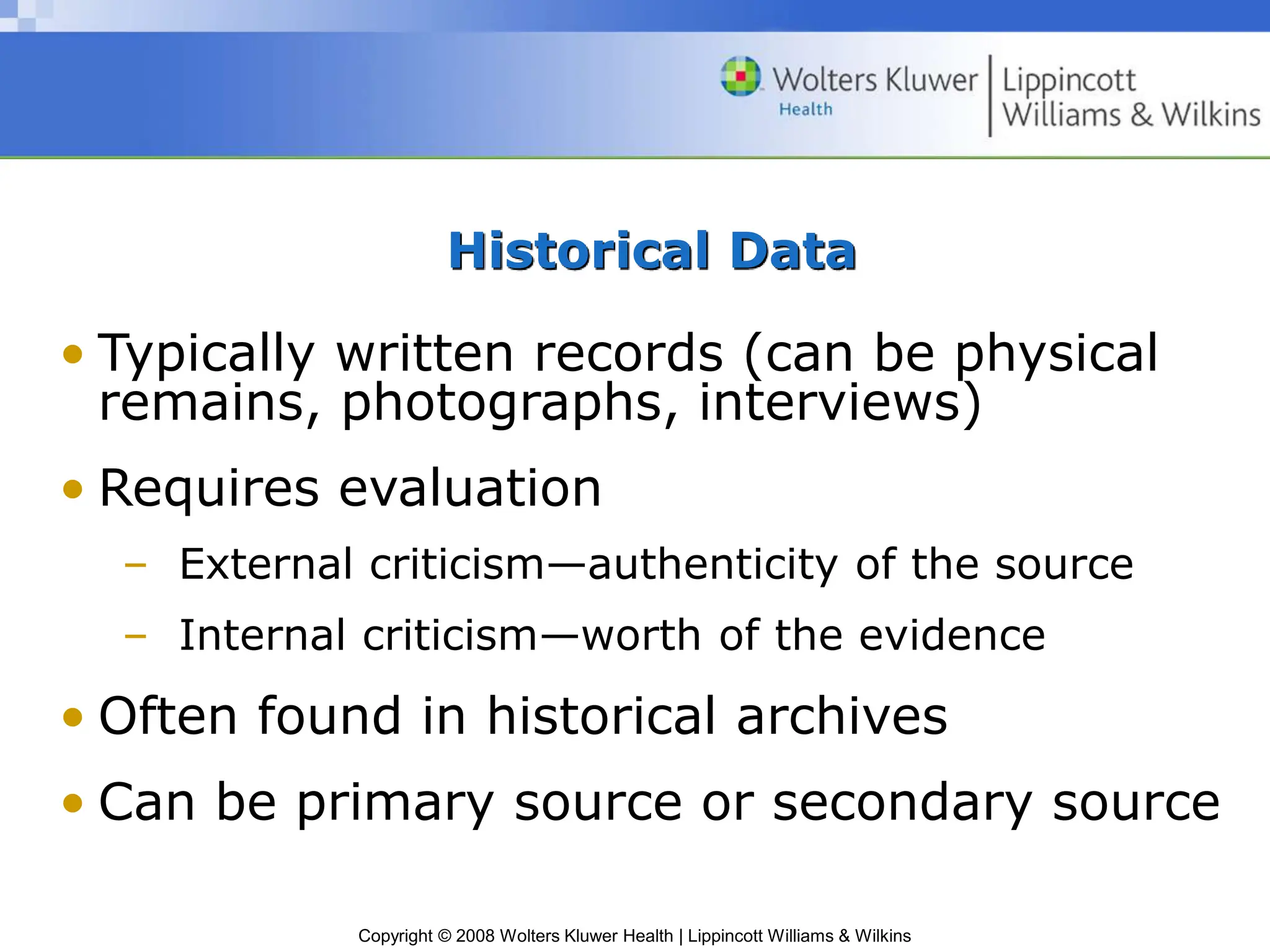 Copyright © 2008 Wolters Kluwer Health | Lippincott Williams & Wilkins
Historical Data
• Typically written records (can be physical
remains, photographs, interviews)
• Requires evaluation
– External criticism—authenticity of the source
– Internal criticism—worth of the evidence
• Often found in historical archives
• Can be primary source or secondary source
 