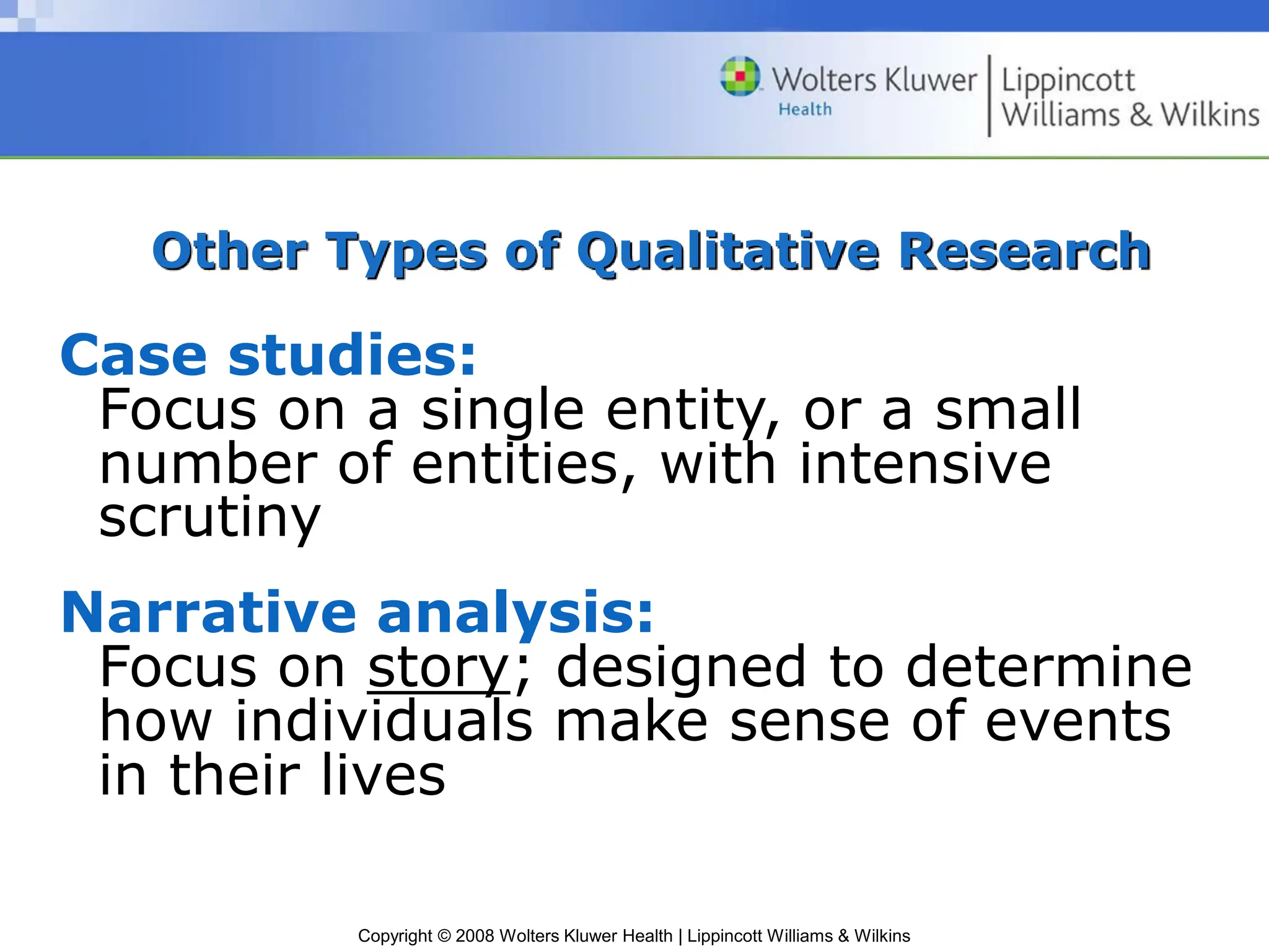 Copyright © 2008 Wolters Kluwer Health | Lippincott Williams & Wilkins
Other Types of Qualitative Research
Case studies:
Focus on a single entity, or a small
number of entities, with intensive
scrutiny
Narrative analysis:
Focus on story; designed to determine
how individuals make sense of events
in their lives
 