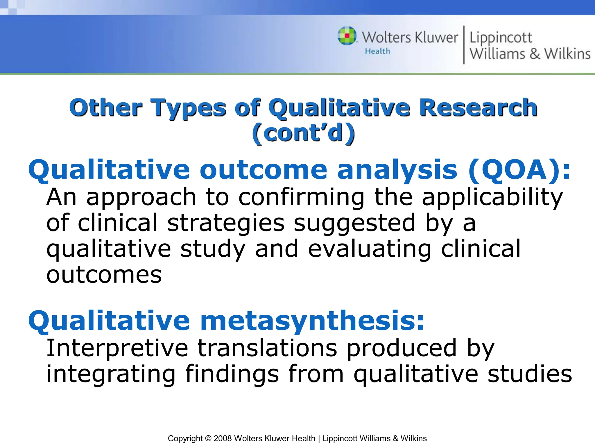 Copyright © 2008 Wolters Kluwer Health | Lippincott Williams & Wilkins
Other Types of Qualitative Research
(cont’d)
Qualitative outcome analysis (QOA):
An approach to confirming the applicability
of clinical strategies suggested by a
qualitative study and evaluating clinical
outcomes
Qualitative metasynthesis:
Interpretive translations produced by
integrating findings from qualitative studies
 