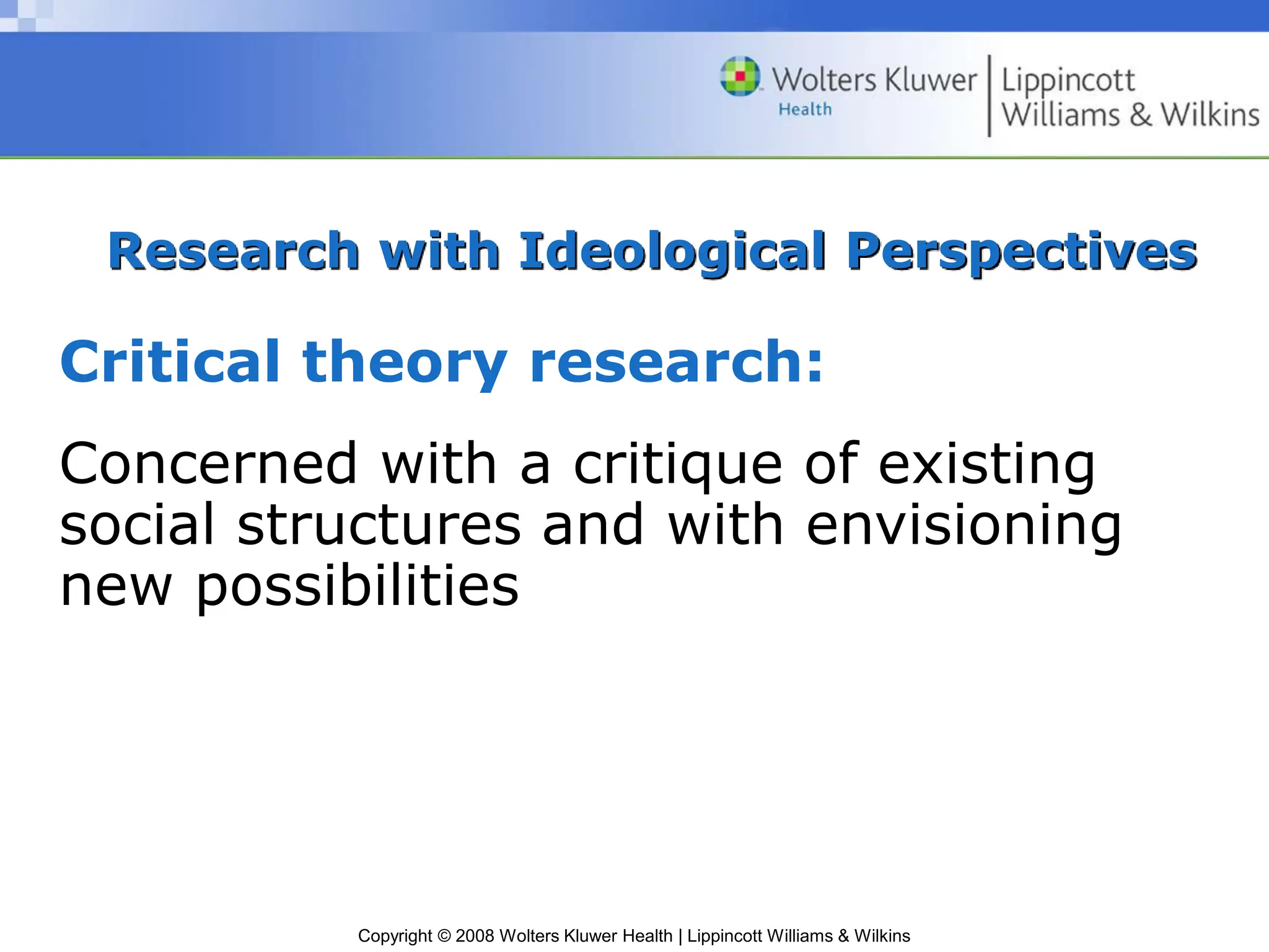 Copyright © 2008 Wolters Kluwer Health | Lippincott Williams & Wilkins
Research with Ideological Perspectives
Critical theory research:
Concerned with a critique of existing
social structures and with envisioning
new possibilities
 