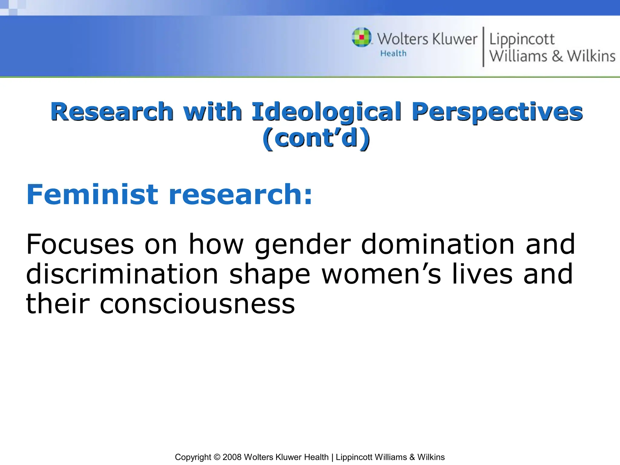 Copyright © 2008 Wolters Kluwer Health | Lippincott Williams & Wilkins
Research with Ideological Perspectives
(cont’d)
Feminist research:
Focuses on how gender domination and
discrimination shape women’s lives and
their consciousness
 