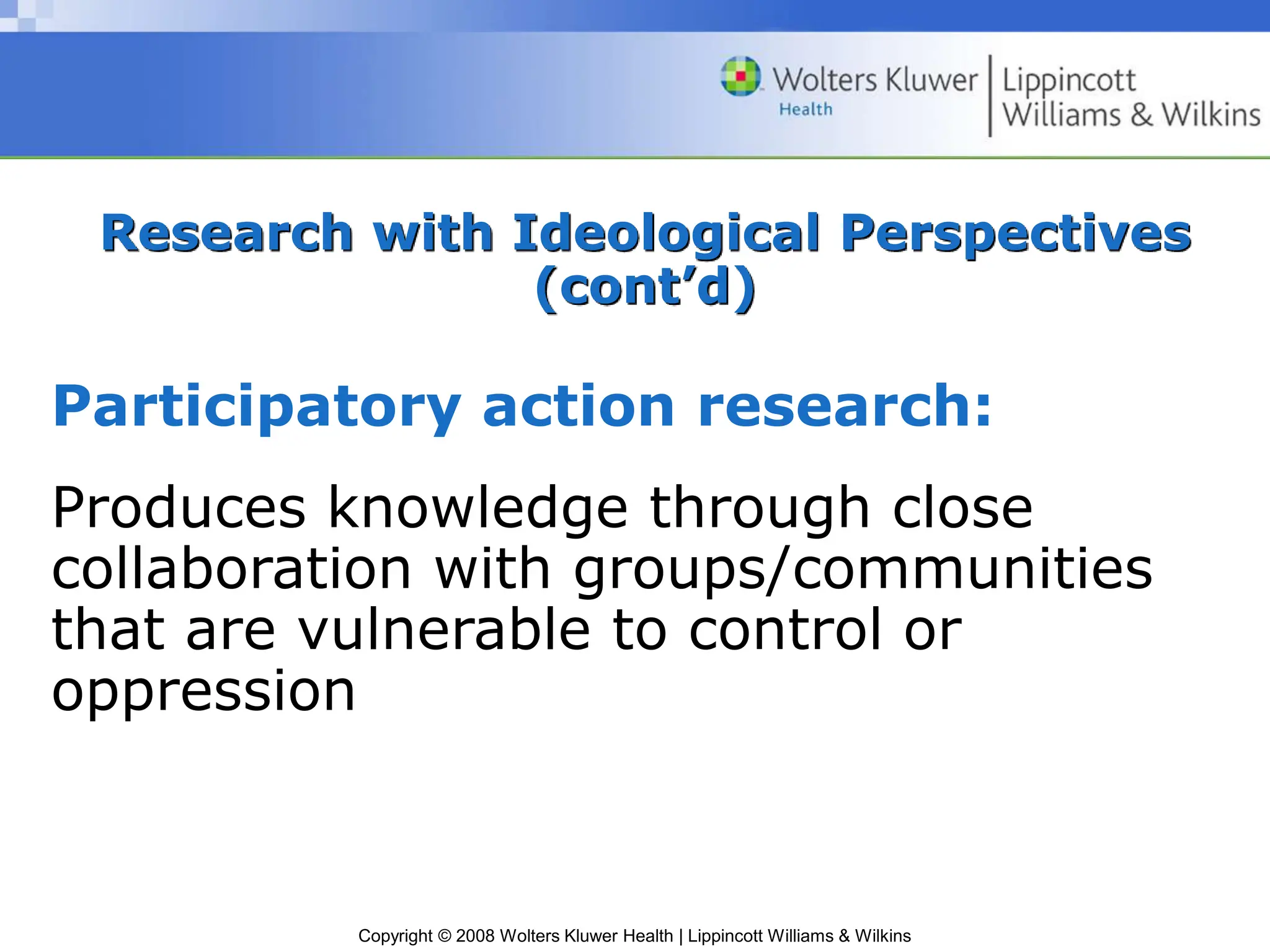 Copyright © 2008 Wolters Kluwer Health | Lippincott Williams & Wilkins
Research with Ideological Perspectives
(cont’d)
Participatory action research:
Produces knowledge through close
collaboration with groups/communities
that are vulnerable to control or
oppression
 