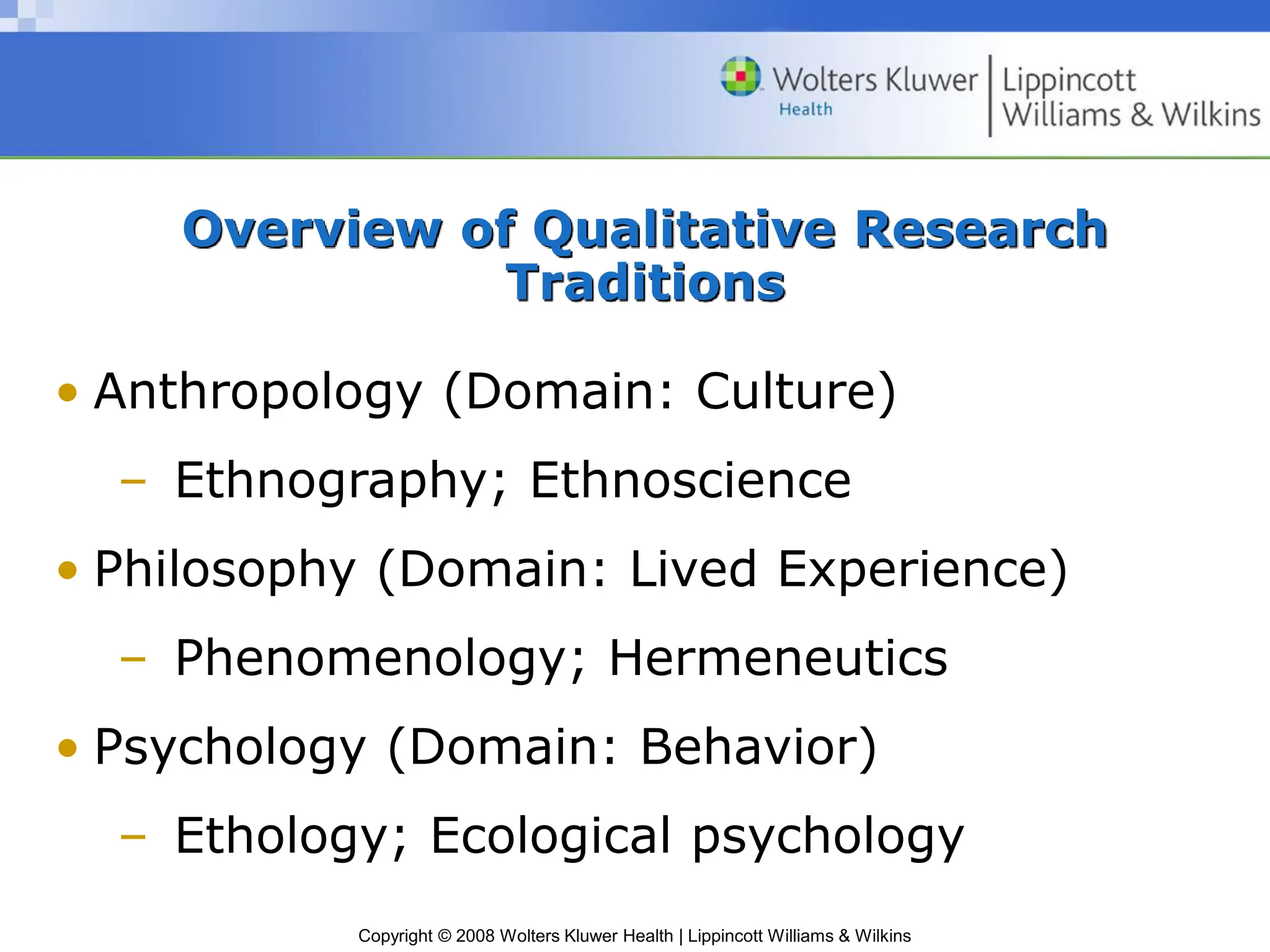 Copyright © 2008 Wolters Kluwer Health | Lippincott Williams & Wilkins
Overview of Qualitative Research
Traditions
• Anthropology (Domain: Culture)
– Ethnography; Ethnoscience
• Philosophy (Domain: Lived Experience)
– Phenomenology; Hermeneutics
• Psychology (Domain: Behavior)
– Ethology; Ecological psychology
 