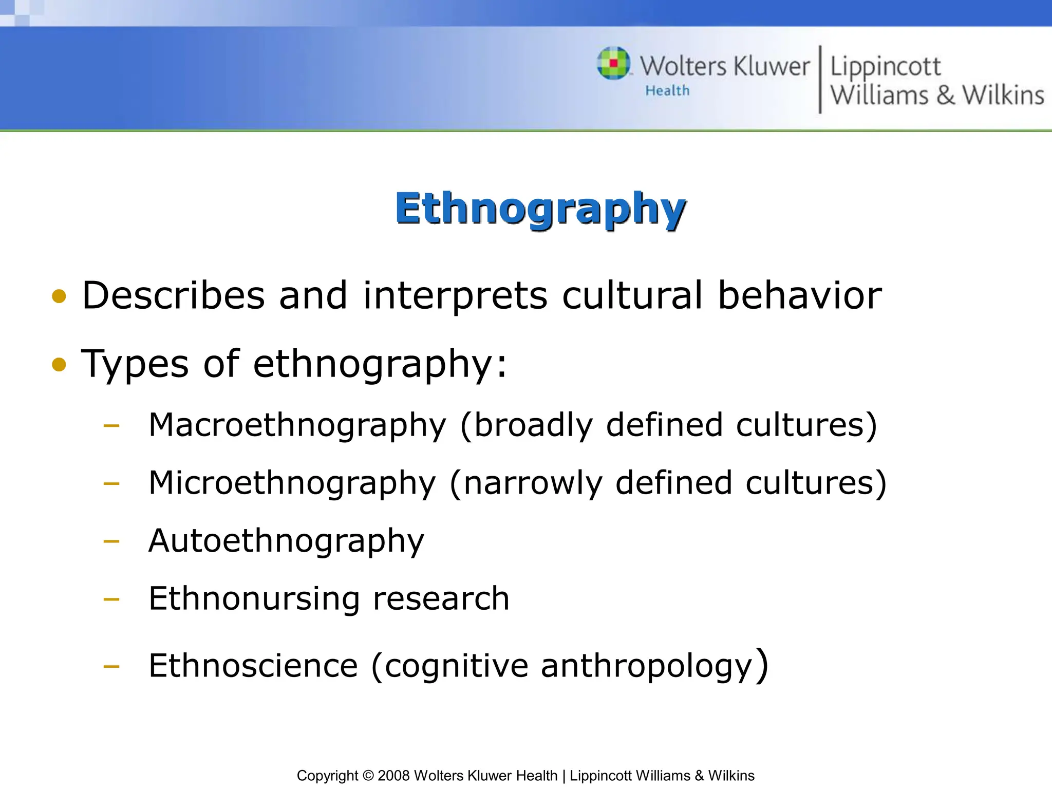 Copyright © 2008 Wolters Kluwer Health | Lippincott Williams & Wilkins
Ethnography
• Describes and interprets cultural behavior
• Types of ethnography:
– Macroethnography (broadly defined cultures)
– Microethnography (narrowly defined cultures)
– Autoethnography
– Ethnonursing research
– Ethnoscience (cognitive anthropology)
 