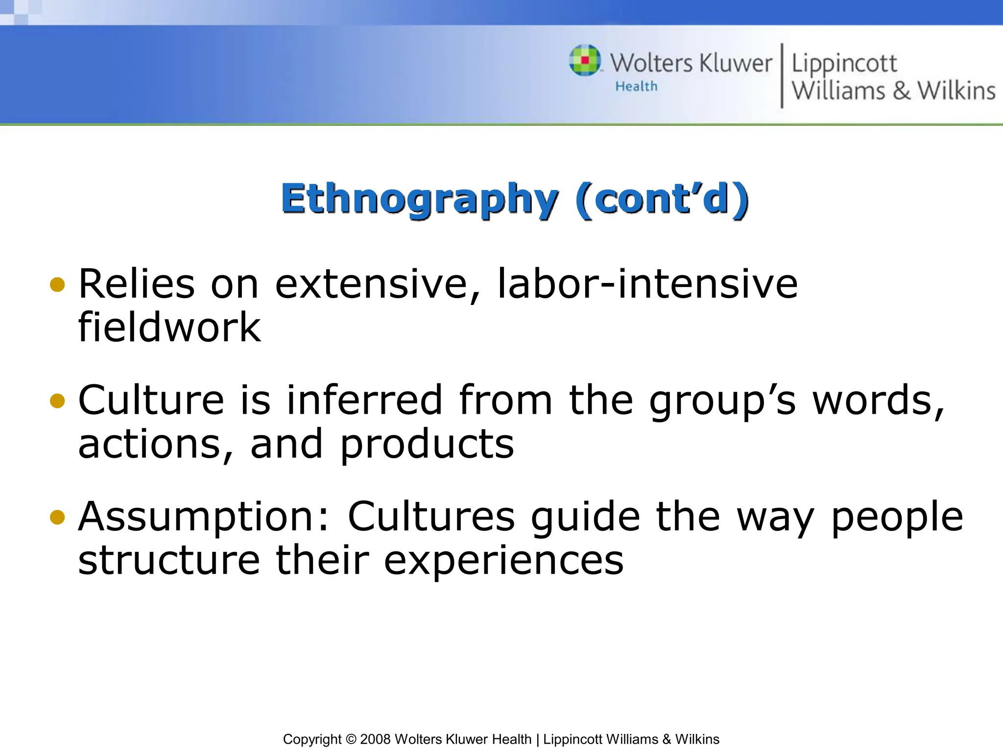 Copyright © 2008 Wolters Kluwer Health | Lippincott Williams & Wilkins
Ethnography (cont’d)
• Relies on extensive, labor-intensive
fieldwork
• Culture is inferred from the group’s words,
actions, and products
• Assumption: Cultures guide the way people
structure their experiences
 