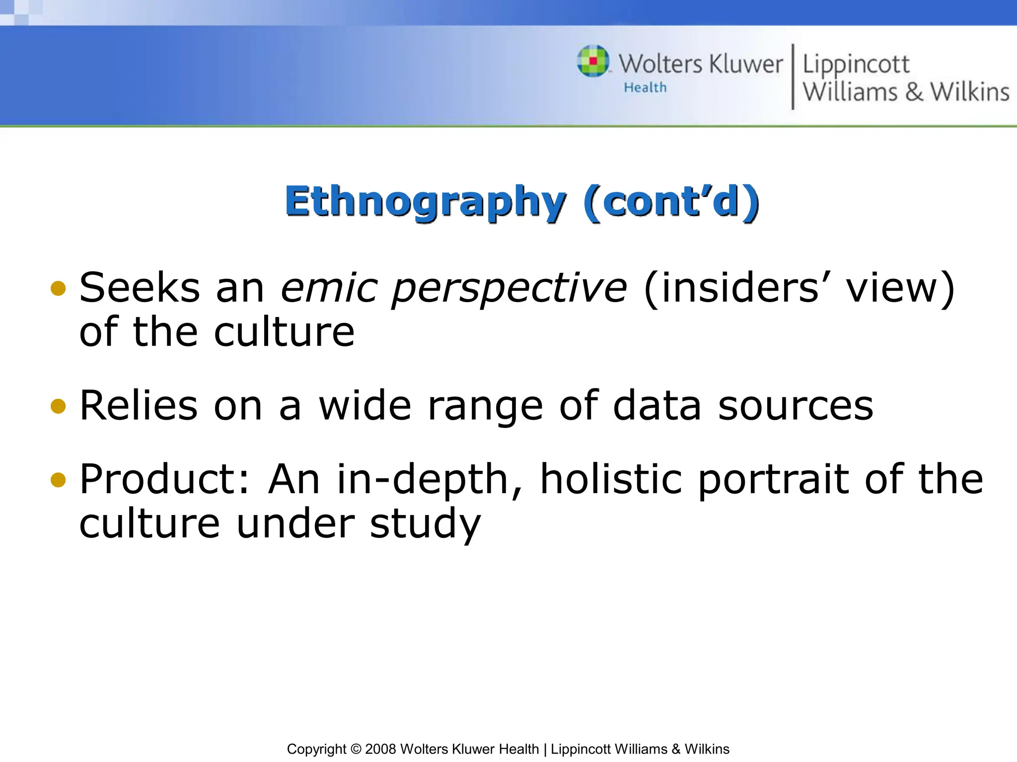 Copyright © 2008 Wolters Kluwer Health | Lippincott Williams & Wilkins
Ethnography (cont’d)
• Seeks an emic perspective (insiders’ view)
of the culture
• Relies on a wide range of data sources
• Product: An in-depth, holistic portrait of the
culture under study
 