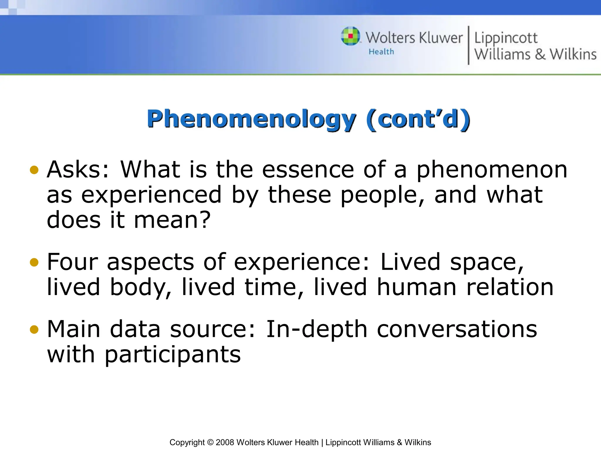 Copyright © 2008 Wolters Kluwer Health | Lippincott Williams & Wilkins
Phenomenology (cont’d)
• Asks: What is the essence of a phenomenon
as experienced by these people, and what
does it mean?
• Four aspects of experience: Lived space,
lived body, lived time, lived human relation
• Main data source: In-depth conversations
with participants
 