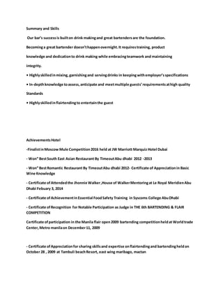Summary and Skills
Our bar’s successis builton drink makingand great bartendersare the foundation.
Becominga great bartender doesn’thappenovernight.It requirestraining, product
knowledge and dedicationto drink making while embracingteamwork and maintaining
integrity.
• Highlyskilledinmixing, garnishingand servingdrinks in keepingwithemployer’sspecifications
• In-depthknowledge toassess,anticipate and meetmultiple guests’requirementsathigh quality
Standards
• Highlyskilledinflairtendingto entertainthe guest
AchievementsHotel
-FinalistinMoscow Mule Competition2016 held at JW Marriott Marquiz Hotel Dubai
- Won” BestSouth East Asian Restaurant By TimeoutAbu dhabi 2012 -2013
- Won” BestRomantic Restaurant By TimeoutAbu dhabi 2012- Certificate of Appreciationin Basic
Wine Knowledge
- Certificate ofAttendedthe Jhonnie Walker,House of WalkerMentoringat Le Royal MeridienAbu
Dhabi Febuary 3, 2014
- Certificate ofAchievementinEssential FoodSafety Training in Syscoms College AbuDhabi
- Certificate ofRecognition for Notable Participation as Judge in THE 6th BARTENDING & FLAIR
COMPETITION
Certificate ofparticipation in the Manila flair open2009 bartending competitionheldat Worldtrade
Center,Metro manilaon December11, 2009
- Certificate ofAppreciationfor sharing skillsand expertise onflairtendingand bartendingheldon
October 28 , 2009 at Tambuli beachResort, east wing maribago, mactan
 