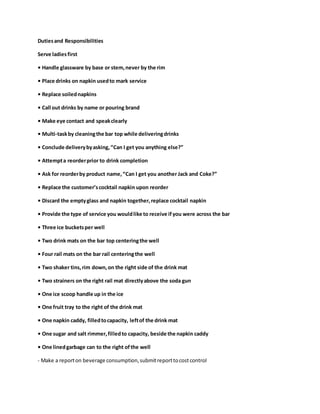 Dutiesand Responsibilities
Serve ladiesfirst
• Handle glassware by base or stem,never by the rim
• Place drinks on napkin usedto mark service
• Replace soilednapkins
• Call out drinks by name or pouring brand
• Make eye contact and speakclearly
• Multi-taskby cleaningthe bar top while deliveringdrinks
• Conclude deliverybyasking,“Can I get you anything else?”
• Attempta reorderprior to drink completion
• Ask for reorderby product name,“Can I get you another Jack and Coke?”
• Replace the customer’scocktail napkin upon reorder
• Discard the emptyglass and napkin together,replace cocktail napkin
• Provide the type of service you wouldlike to receive ifyou were across the bar
• Three ice bucketsper well
• Two drink mats on the bar top centeringthe well
• Four rail mats on the bar rail centeringthe well
• Two shaker tins,rim down,on the right side of the drink mat
• Two strainers on the right rail mat directlyabove the soda gun
• One ice scoop handle up in the ice
• One fruit tray to the right of the drink mat
• One napkin caddy, filledtocapacity, leftof the drink mat
• One sugar and salt rimmer,filledto capacity, beside the napkin caddy
• One linedgarbage can to the right ofthe well
- Make a reporton beverage consumption,submitreporttocostcontrol
 