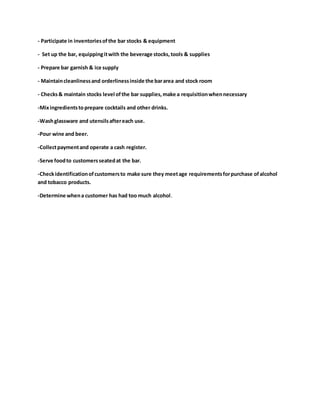 - Participate in inventoriesofthe bar stocks & equipment
- Set up the bar, equippingitwith the beverage stocks,tools & supplies
- Prepare bar garnish & ice supply
- Maintaincleanlinessand orderlinessinside the bararea and stock room
- Checks& maintain stocks level ofthe bar supplies,make a requisitionwhennecessary
-Mixingredientstoprepare cocktails and other drinks.
-Washglassware and utensilsaftereach use.
-Pour wine and beer.
-Collectpaymentand operate a cash register.
-Serve foodto customersseatedat the bar.
-Checkidentificationofcustomersto make sure they meetage requirementsforpurchase ofalcohol
and tobacco products.
-Determine whena customer has had too much alcohol.
 