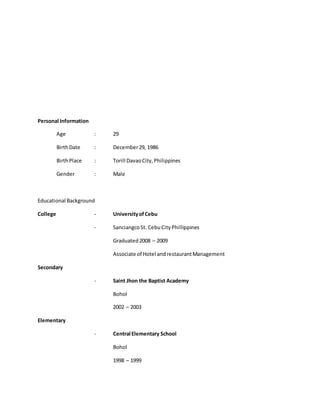 Personal Information
Age : 29
BirthDate : December29, 1986
BirthPlace : Torill DavaoCity,Philippines
Gender : Male
Educational Background
College - UniversityofCebu
- SanciangcoSt. CebuCityPhillippines
Graduated2008 – 2009
Associate of Hotel andrestaurantManagement
Secondary
- Saint Jhon the Baptist Academy
Bohol
2002 – 2003
Elementary
- Central Elementary School
Bohol
1998 – 1999
 