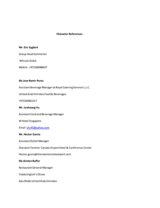 Character References
Mr. Eric Eygbert
Group HeadSommelier
Whissle Dubai
Mobile : +971566988427
Mr.Jose Ramir Perez
AssistantBeverage ManageratRoyal CateringServicesL.L.C.
UnitedArabEmiratesFood& Beverages
+971564461217
Mr. Leohoang Vu
AssistantFoodandBeverage Manager
W Hotel Singapore
Email:Lhv45@yahoo.com
Mr. Hector Garcia
AssistantOutletManager
SheratonToronto Canada AirportHotel & Conference Center
Hector.garcia@sheratontorontoairport.com
Ms.KirstenRuffer
RestaurantGeneral Manager
ToddsEnglish’sOlives
AbuDhabi UnitedArab Emirates
 