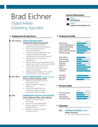 Brad Eichner
Digital Media
Marketing Specialist
Contact Information
Phone
609.784.6870
Email
bradley.eichner@gmail.com
Employment & Experience
INDUCTOTHERM CORP.
Digital Media Marketing Specialist
2012-Present
•	 Manage all digital content for
advertising and marketing purposes
•	 Technical implementation of
web-based initiatives
•	 Create audio/video displays for high
engagement levels with target
audiences (both internal and external)
•	 Manage full scale project plans
and timelines
•	 Identify, assemble, and coordinate project
support teams (both internal and external)
•	 Define project tasks and resource
requirements and communicate
needs to management
•	 Manage project budgets within internal
tracking systems in a timely manner
DAILY RUNNER SHOW (UNIVERSITY BROADCAST)
Director, Camera Operator, Editor
2011-2012
•	 Worked as head video editor for
the broadcast team
•	 Stage manager for newsroom
production
•	 Brought the organization to a
success by creating a visually
interesting format for viewers
COMMUNITY HEALTH LAW CONCERT
Camera Operator, Editor, Grip, Lighting
2010
•	 Operator for rear camera in
live concert
•	 Synchronized and edited three
cameras together to produce a
polished product
•	 Worked as a team to create a
successful concert
Education
CINEMA/TELEVISION - B.A.
Regent University
2012
•	 Phi Theta Kappa Honors Society
Professional Skills
Advertising
average advanced
Content Management
Digital Media/Video
Digital Signage
Touch Interface Design
Website Design
After Effects
Dreamweaver
Edge Animate
Illustrator
InDesign
Muse
Photoshop
Premiere
MS Office
Windows
Mac OS
Personal Skills
Communication
average advanced
Creativity
Organization
Troubleshooting
 