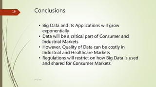 Conclusions
• Big Data and its Applications will grow
exponentially
• Data will be a critical part of Consumer and
Industrial Markets
• However, Quality of Data can be costly in
Industrial and Healthcare Markets
• Regulations will restrict on how Big Data is used
and shared for Consumer Markets
16
China 2016
 